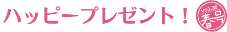 ハッピープレゼント! vol.30 春号